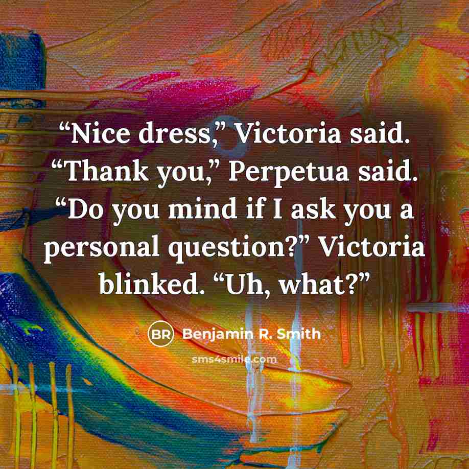 “Nice dress,” Victoria said. “Thank you,” Perpetua said. “Do you mind if I ask you a personal question?” Victoria blinked. “Uh, what?” quote by Benjamin R. Smith
