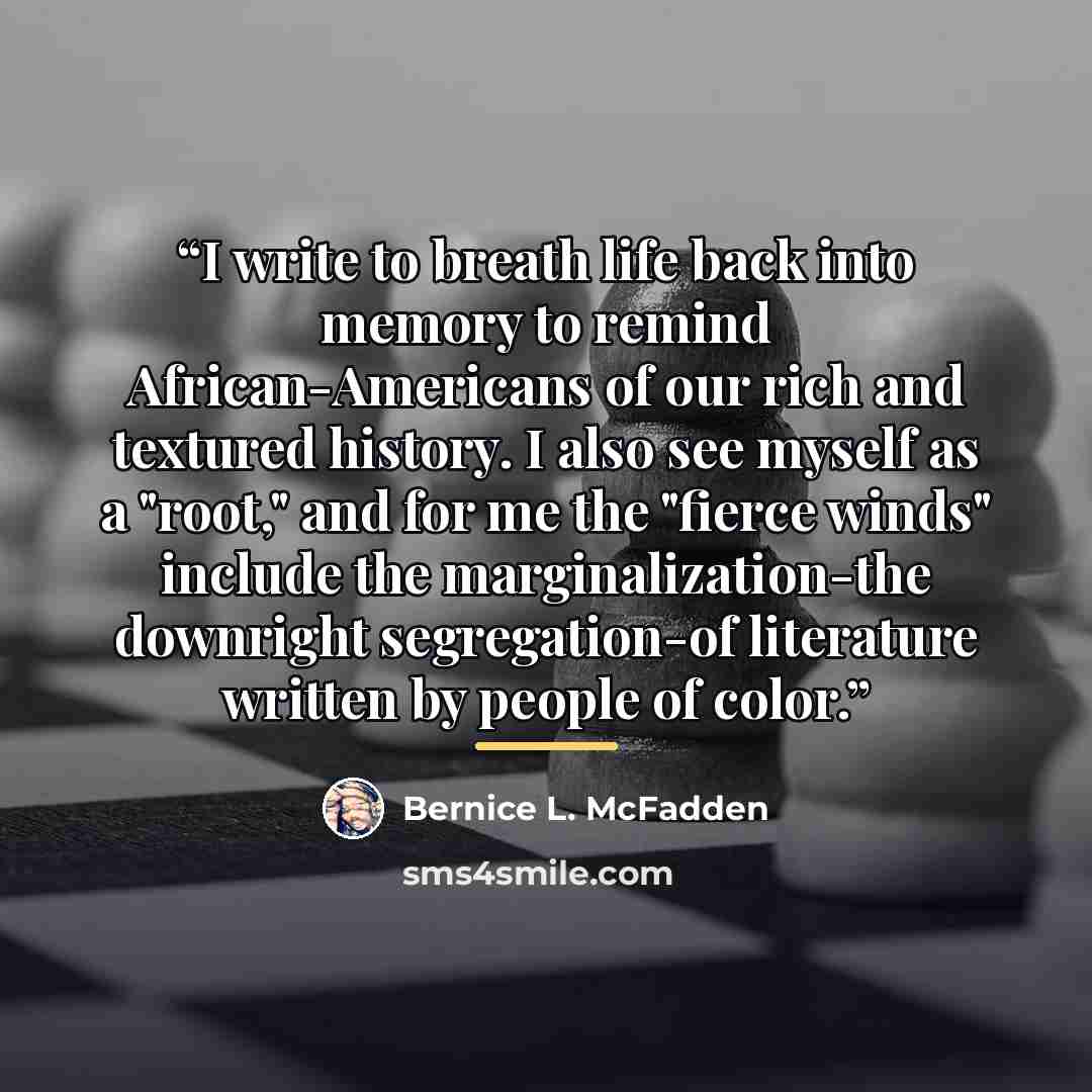 “I write to breath life back into memory to remind African-Americans of our rich and textured history. I also see myself as a "root," and for me the "fierce winds" include the marginalization-the downright segregation-of literature written by people of color.” quote by Bernice L. McFadden
