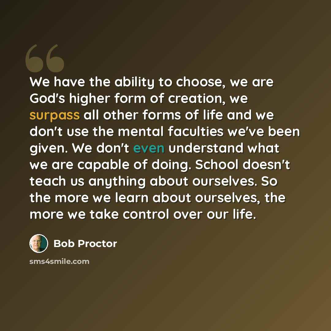 “We have the ability to choose, we are God's higher form of creation, we surpass all other forms of life and we don't use the mental faculties we've been given. We don't even understand what we are capable of doing. School doesn't teach us anything about ourselves. So the more we learn about…” quote by Bob Proctor