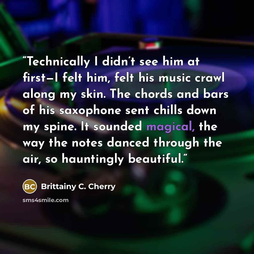 “Technically I didn’t see him at first—I felt him, felt his music crawl along my skin. The chords and bars of his saxophone sent chills down my spine. It sounded magical, the way the notes danced through the air, so hauntingly beautiful.” quote by Brittainy C. Cherry