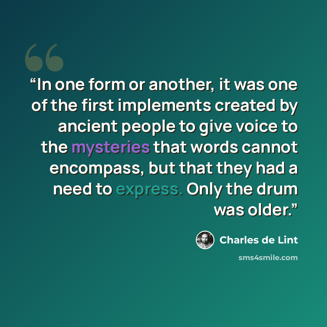 “In one form or another, it was one of the first implements created by ancient people to give voice to the mysteries that words cannot encompass, but that they had a need to express. Only the drum was older.” quote by Charles de Lint
