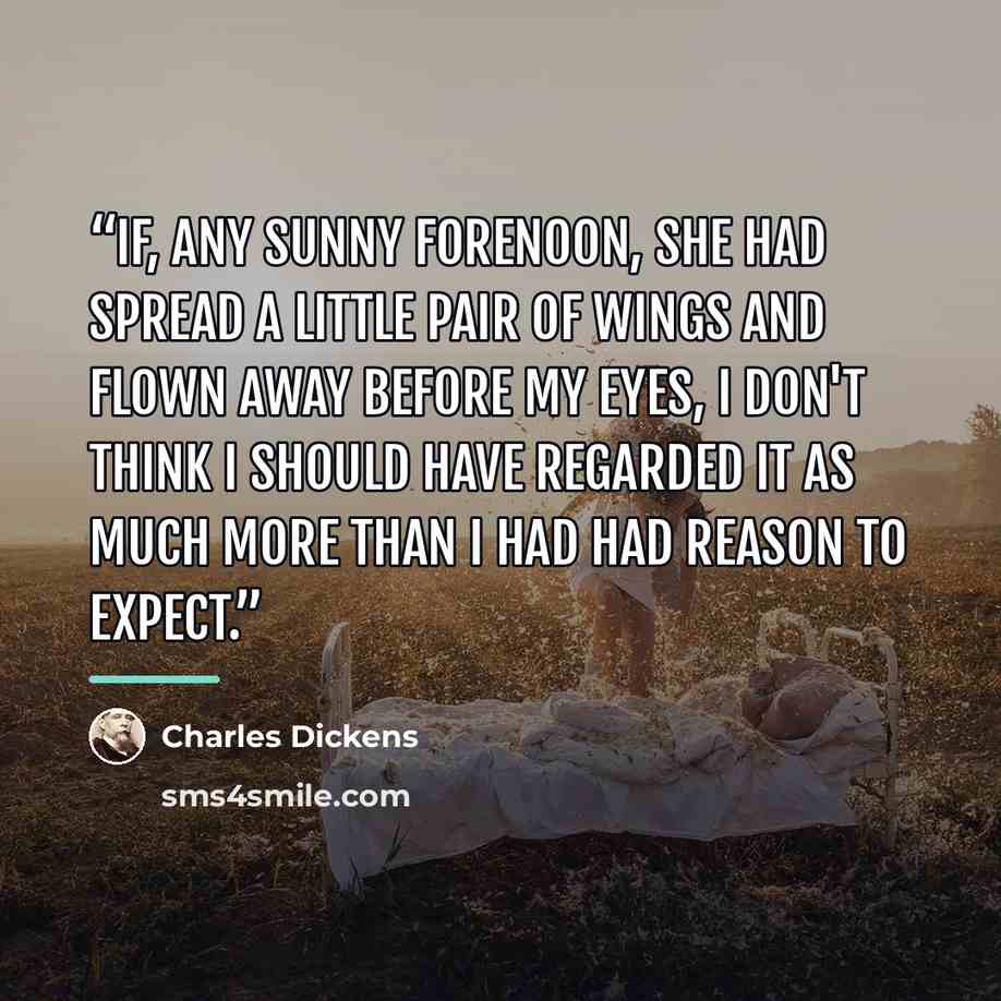 “If, any sunny forenoon, she had spread a little pair of wings and flown away before my eyes, I don't think I should have regarded it as much more than I had had reason to expect.” quote by Charles Dickens