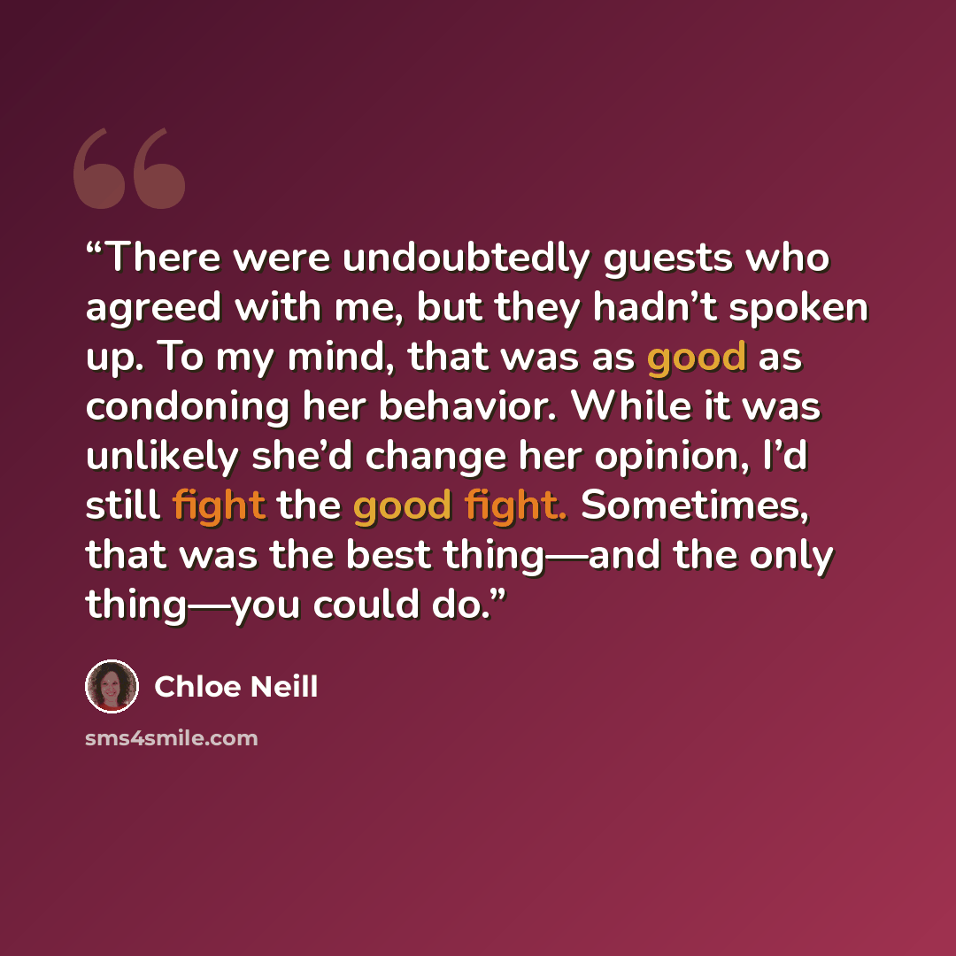 “There were undoubtedly guests who agreed with me, but they hadn’t spoken up. To my mind, that was as good as condoning her behavior. While it was unlikely she’d change her opinion, I’d still fight the good fight. Sometimes, that was the best thing—and the only thing—you could do.” quote by Chloe Neill
