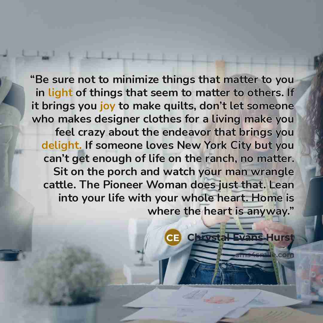 “Be sure not to minimize things that matter to you in light of things that seem to matter to others. If it brings you joy to make quilts, don’t let someone who makes designer clothes for a living make you feel crazy about the endeavor that brings you delight. If someone loves New York City but you…” quote by Chrystal Evans Hurst