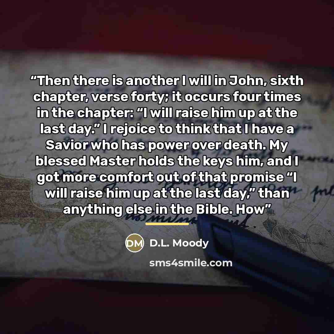 “Then there is another I will in John, sixth chapter, verse forty; it occurs four times in the chapter: “I will raise him up at the last day.” I rejoice to think that I have a Savior who has power over death. My blessed Master holds the keys him, and I got more comfort out of that promise “I will…” quote by D.L. Moody