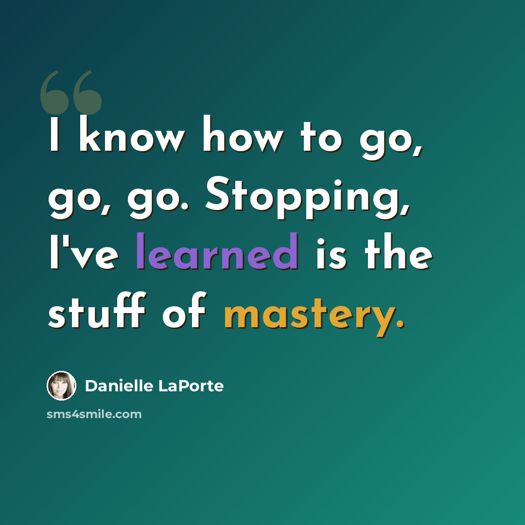 “I know how to go, go, go. Stopping, I've learned is the stuff of mastery.” quote by Danielle LaPorte