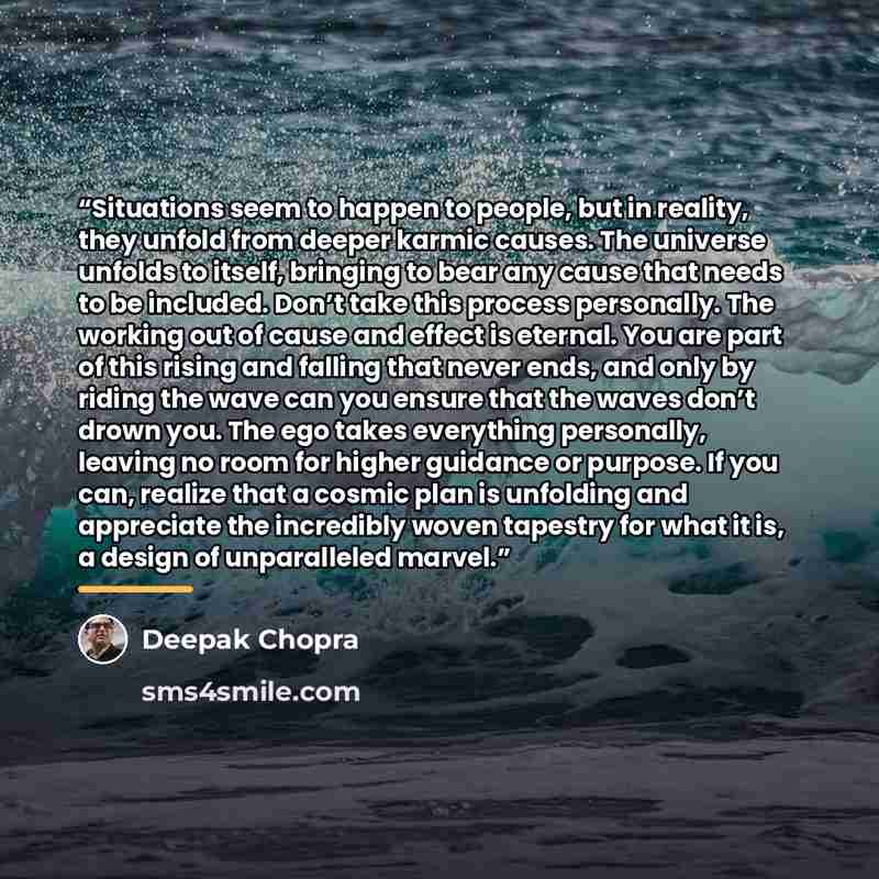 “Situations seem to happen to people, but in reality, they unfold from deeper karmic causes. The universe unfolds to itself, bringing to bear any cause that needs to be included. Don’t take this process personally. The working out of cause and effect is eternal. You are part of this rising and…” quote by Deepak Chopra