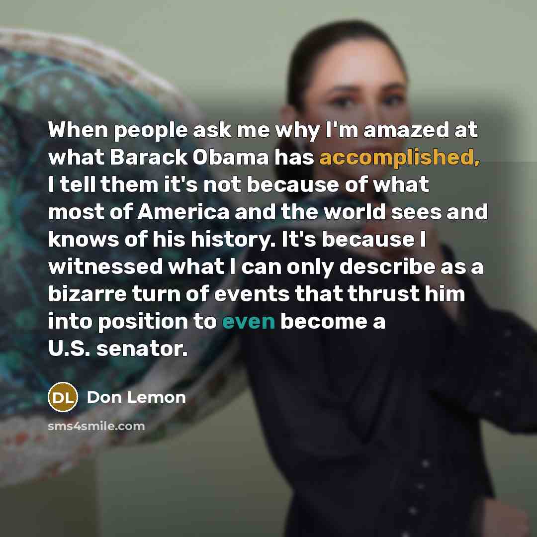 “When people ask me why I'm amazed at what Barack Obama has accomplished, I tell them it's not because of what most of America and the world sees and knows of his history. It's because I witnessed what I can only describe as a bizarre turn of events that thrust him into position to even become a…” quote by Don Lemon