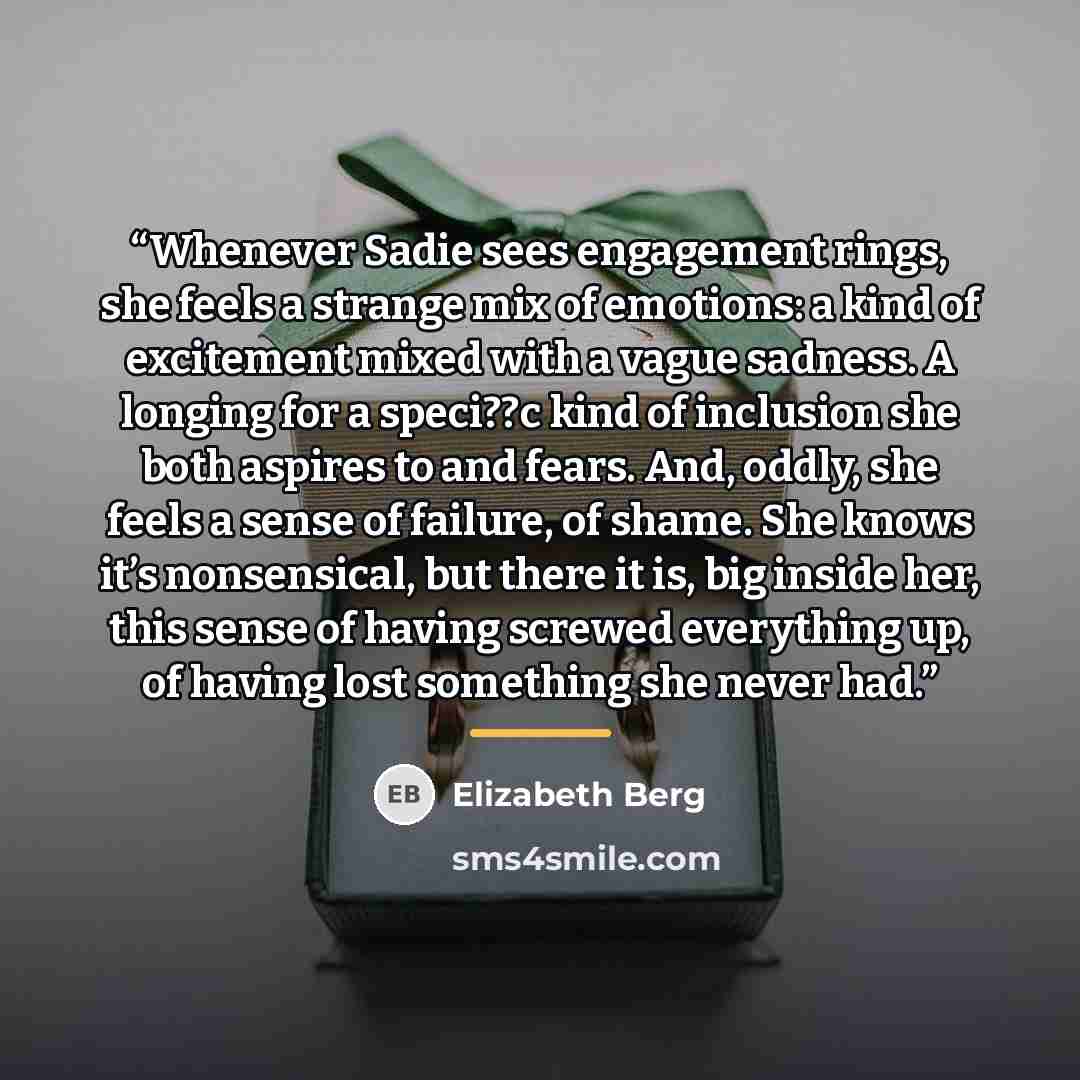 “Whenever Sadie sees engagement rings, she feels a strange mix of emotions: a kind of excitement mixed with a vague sadness. A longing for a speci??c kind of inclusion she both aspires to and fears. And, oddly, she feels a sense of failure, of shame. She knows it’s nonsensical, but there it is, big…” quote by Elizabeth Berg