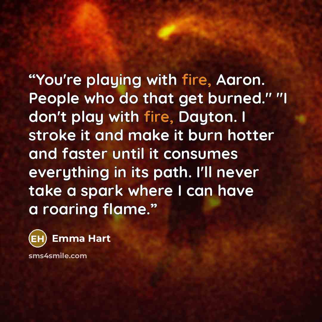 “You're playing with fire, Aaron. People who do that get burned." "I don't play with fire, Dayton. I stroke it and make it burn hotter and faster until it consumes everything in its path. I'll never take a spark where I can have a roaring flame.” quote by Emma Hart