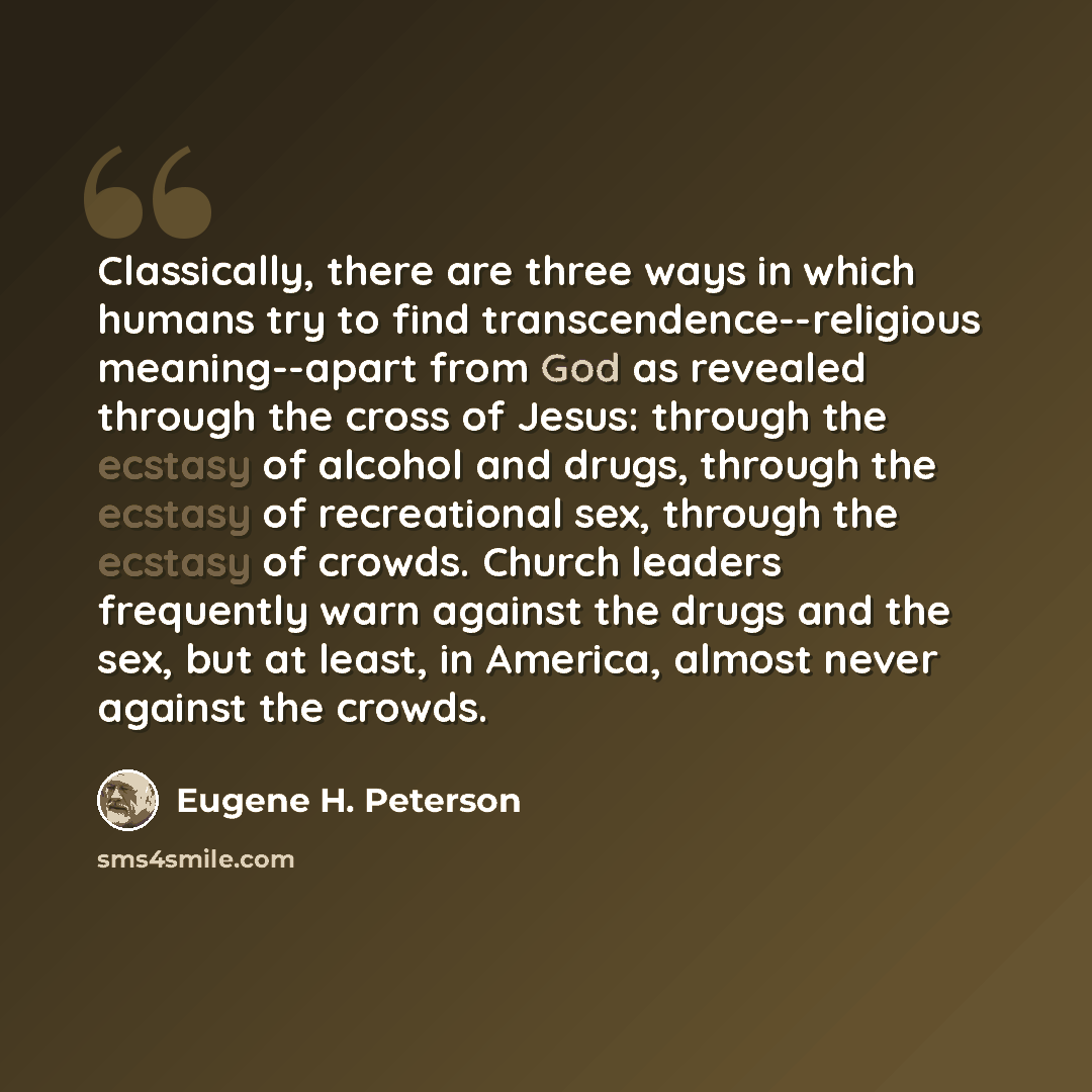 “Classically, there are three ways in which humans try to find transcendence--religious meaning--apart from God as revealed through the cross of Jesus: through the ecstasy of alcohol and drugs, through the ecstasy of recreational sex, through the ecstasy of crowds. Church leaders frequently warn…” quote by Eugene H. Peterson