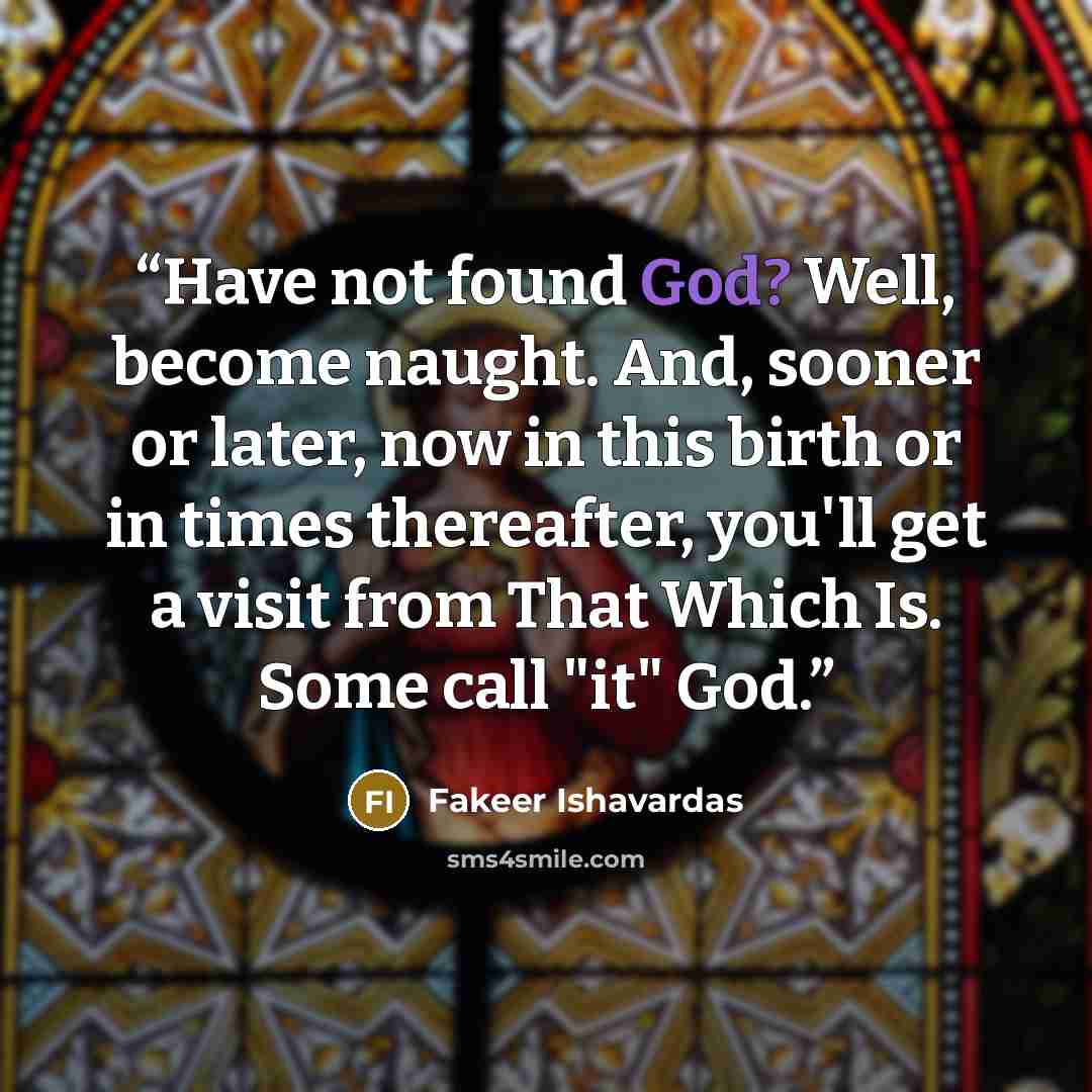 “Have not found God? Well, become naught. And, sooner or later, now in this birth or in times thereafter, you'll get a visit from That Which Is. Some call "it" God.” quote by Fakeer Ishavardas