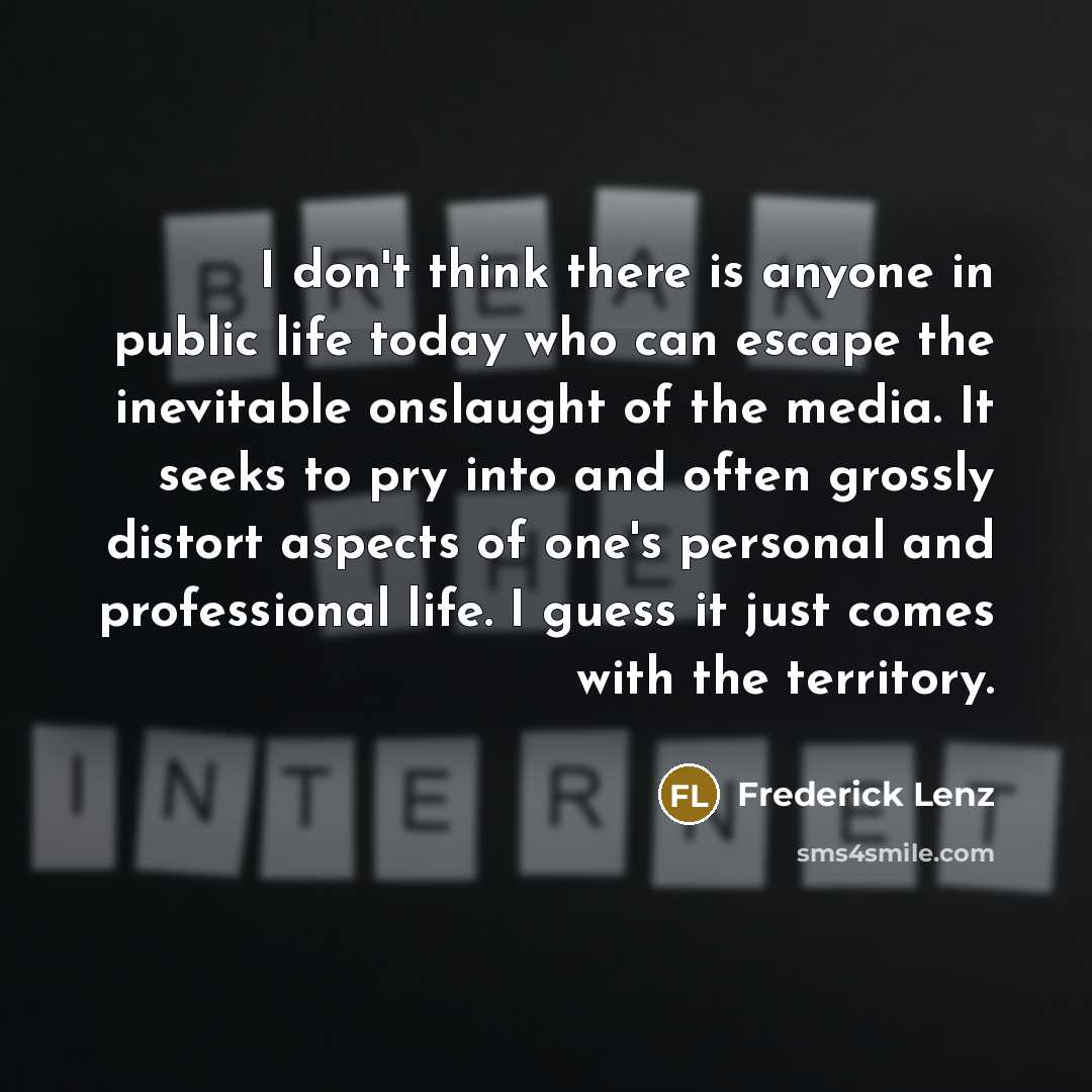 “I don't think there is anyone in public life today who can escape the inevitable onslaught of the media. It seeks to pry into and often grossly distort aspects of one's personal and professional life. I guess it just comes with the territory.” quote by Frederick Lenz