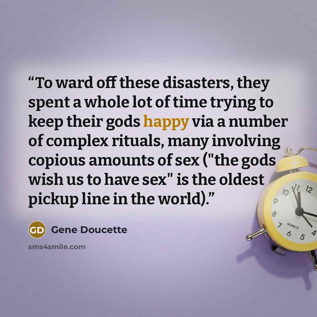 “To ward off these disasters, they spent a whole lot of time trying to keep their gods happy via a number of complex rituals, many involving copious amounts of sex ("the gods wish us to have sex" is the oldest pickup line in the world).” quote by Gene Doucette