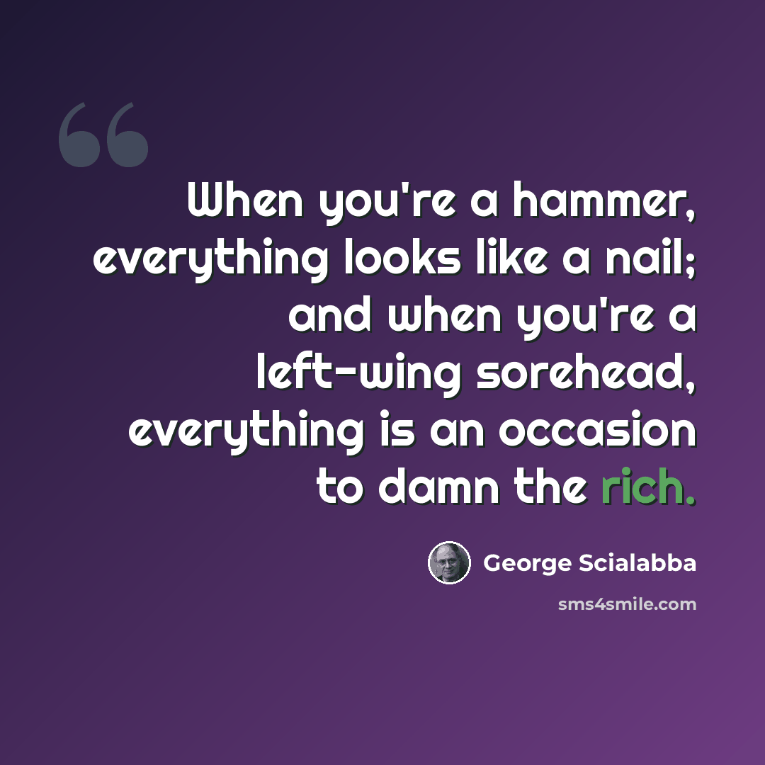 “When you're a hammer, everything looks like a nail; and when you're a left-wing sorehead, everything is an occasion to damn the rich.” quote by George Scialabba