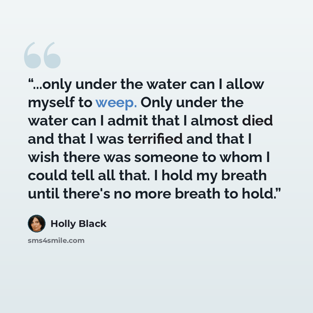“...only under the water can I allow myself to weep. Only under the water can I admit that I almost died and that I was terrified and that I wish there was someone to whom I could tell all that. I hold my breath until there's no more breath to hold.” quote by Holly Black