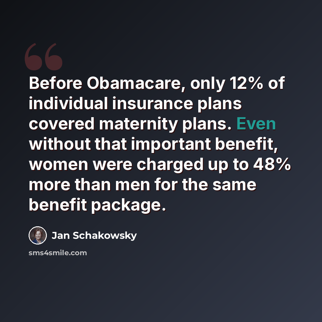 “Before Obamacare, only 12% of individual insurance plans covered maternity plans. Even without that important benefit, women were charged up to 48% more than men for the same benefit package.” quote by Jan Schakowsky