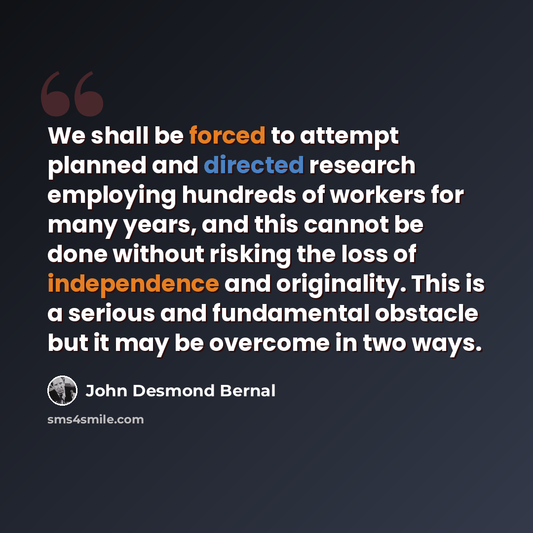 “We shall be forced to attempt planned and directed research employing hundreds of workers for many years, and this cannot be done without risking the loss of independence and originality. This is a serious and fundamental obstacle but it may be overcome in two ways.” quote by John Desmond Bernal