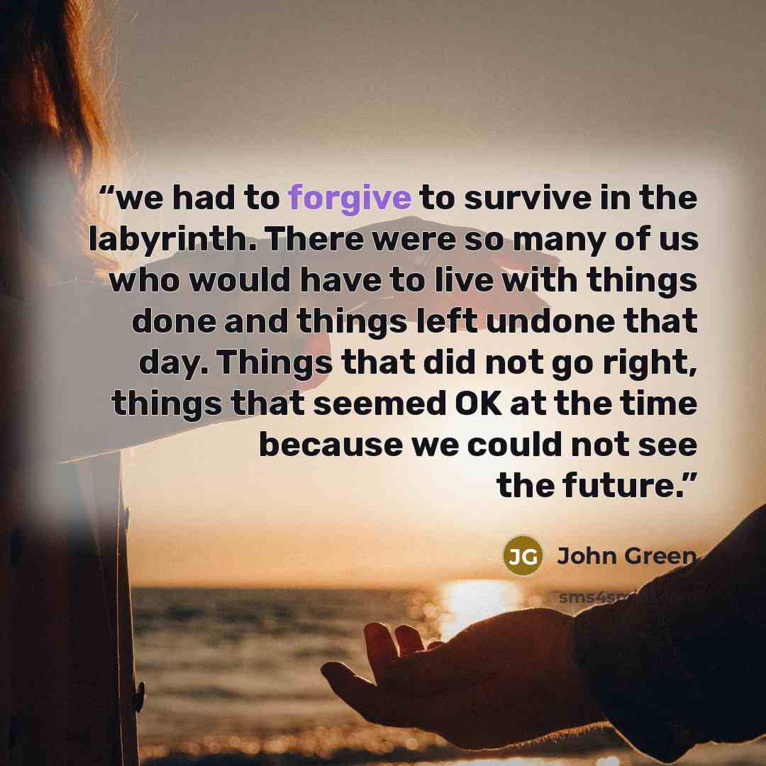 “we had to forgive to survive in the labyrinth. There were so many of us who would have to live with things done and things left undone that day. Things that did not go right, things that seemed OK at the time because we could not see the future.” quote by John Green