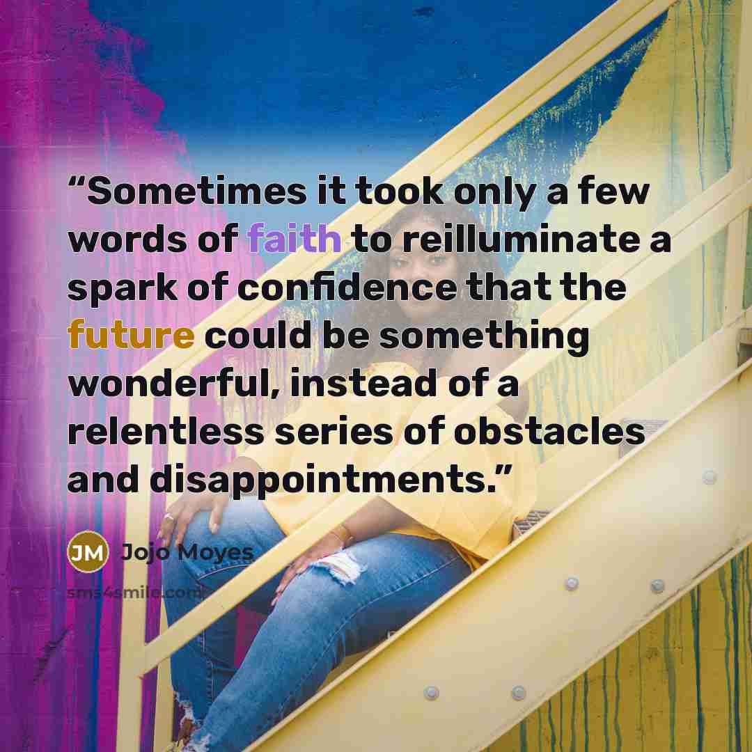 “Sometimes it took only a few words of faith to reilluminate a spark of confidence that the future could be something wonderful, instead of a relentless series of obstacles and disappointments.” quote by Jojo Moyes