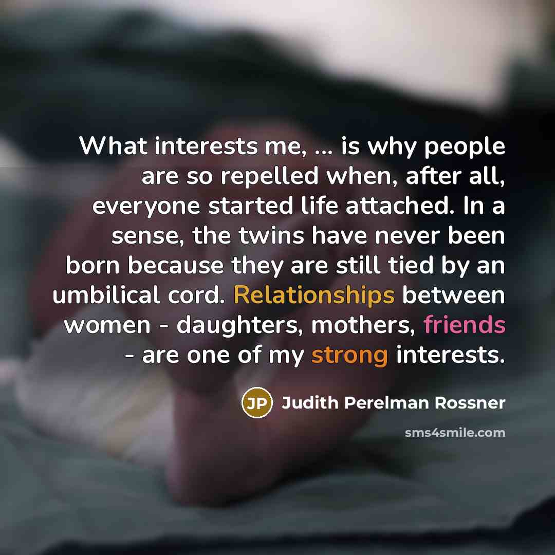 “What interests me, ... is why people are so repelled when, after all, everyone started life attached. In a sense, the twins have never been born because they are still tied by an umbilical cord. Relationships between women - daughters, mothers, friends - are one of my strong interests.” quote by Judith Perelman Rossner