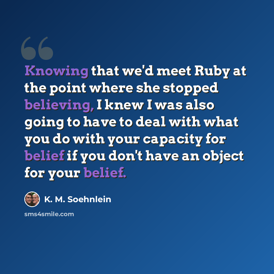“Knowing that we'd meet Ruby at the point where she stopped believing, I knew I was also going to have to deal with what you do with your capacity for belief if you don't have an object for your belief.” quote by K. M. Soehnlein