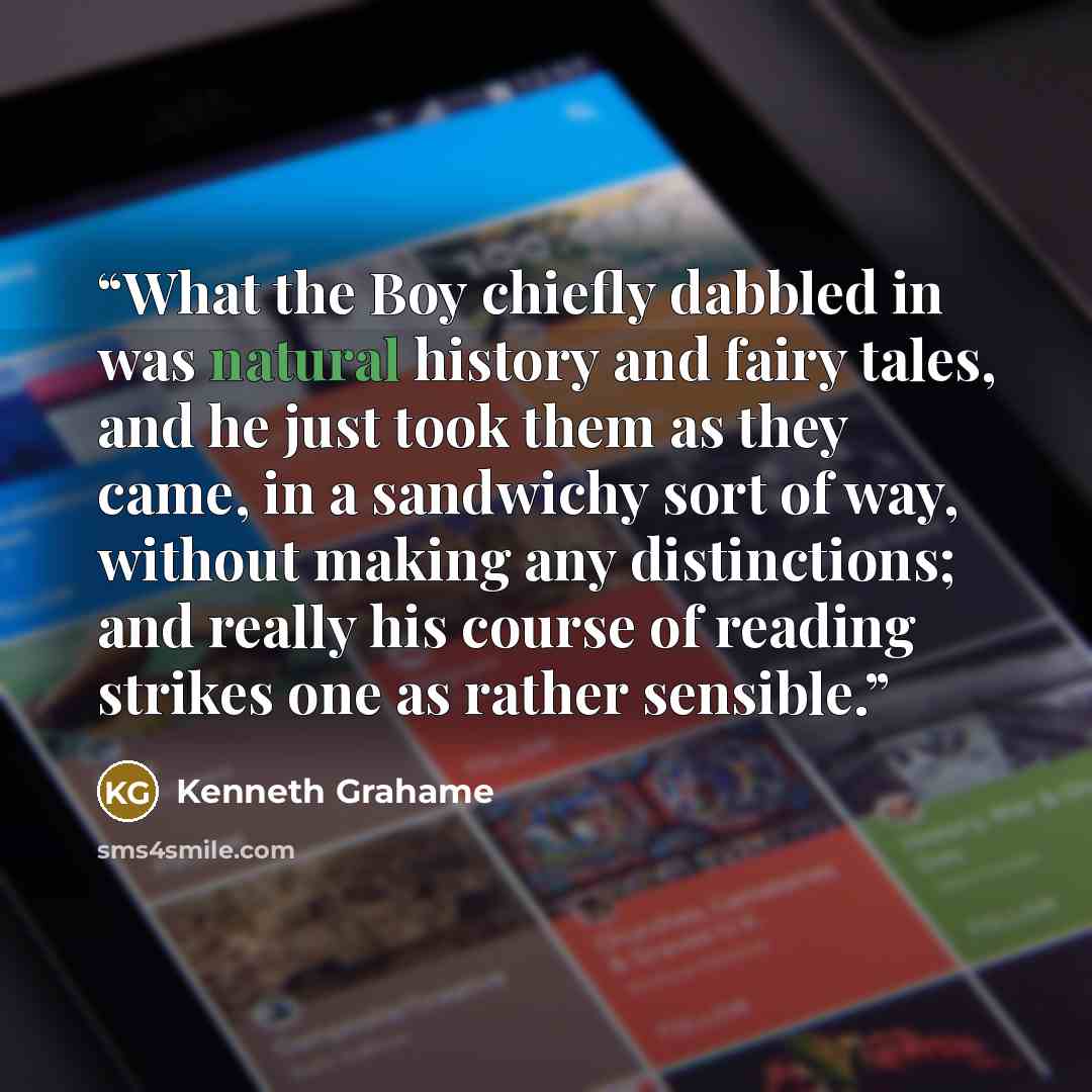 “What the Boy chiefly dabbled in was natural history and fairy tales, and he just took them as they came, in a sandwichy sort of way, without making any distinctions; and really his course of reading strikes one as rather sensible.” quote by Kenneth Grahame