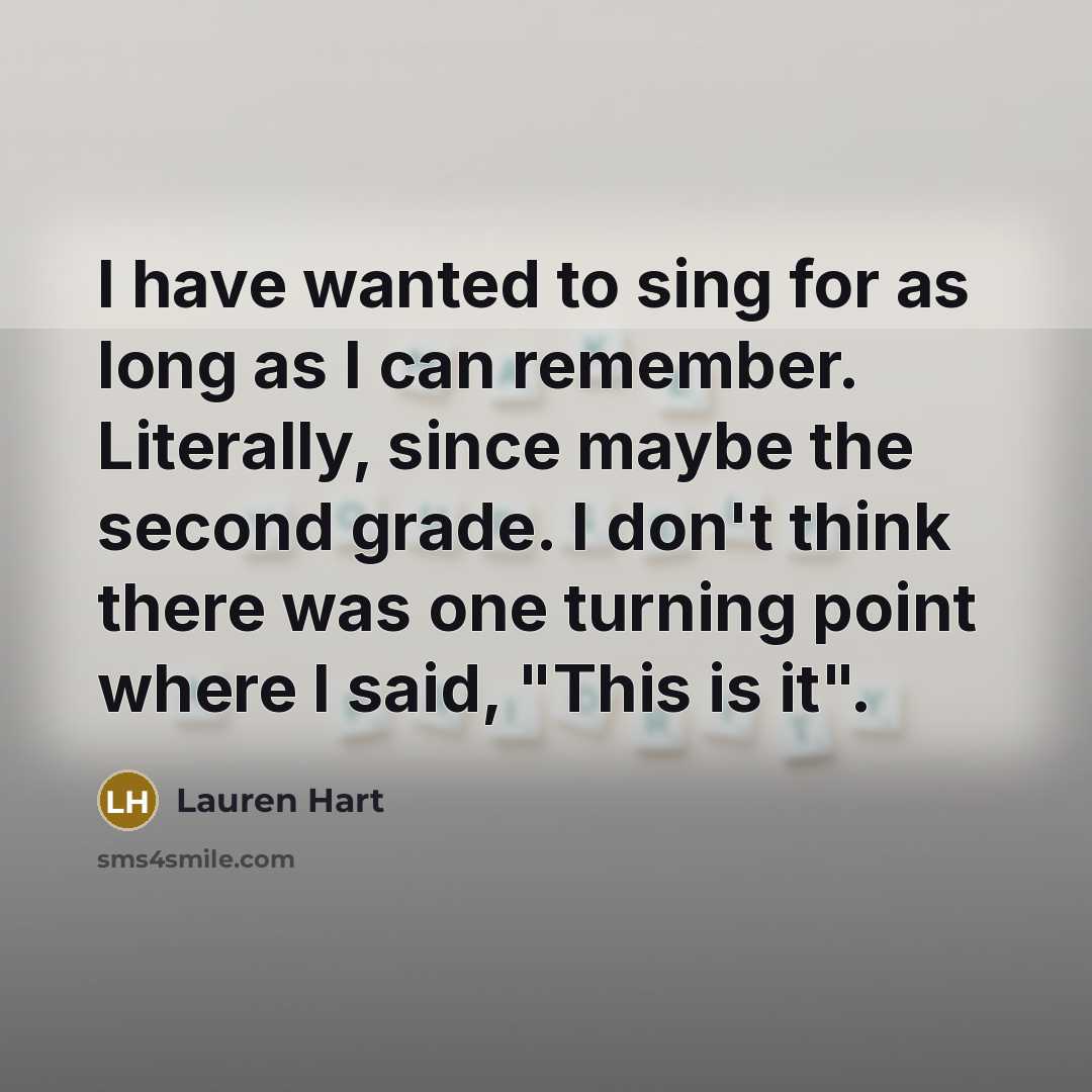 “I have wanted to sing for as long as I can remember. Literally, since maybe the second grade. I don't think there was one turning point where I said, "This is it".” quote by Lauren Hart