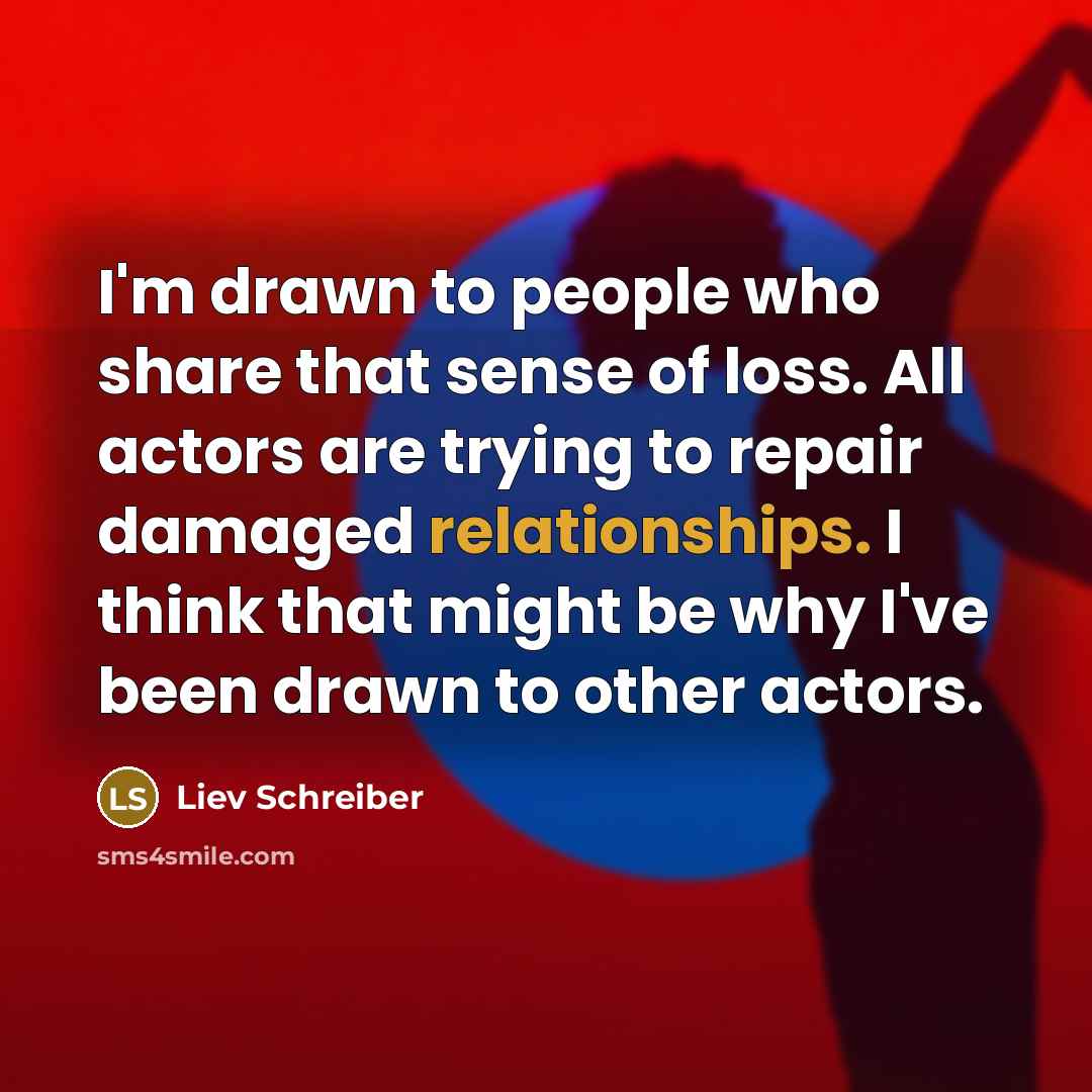 “I'm drawn to people who share that sense of loss. All actors are trying to repair damaged relationships. I think that might be why I've been drawn to other actors.” quote by Liev Schreiber