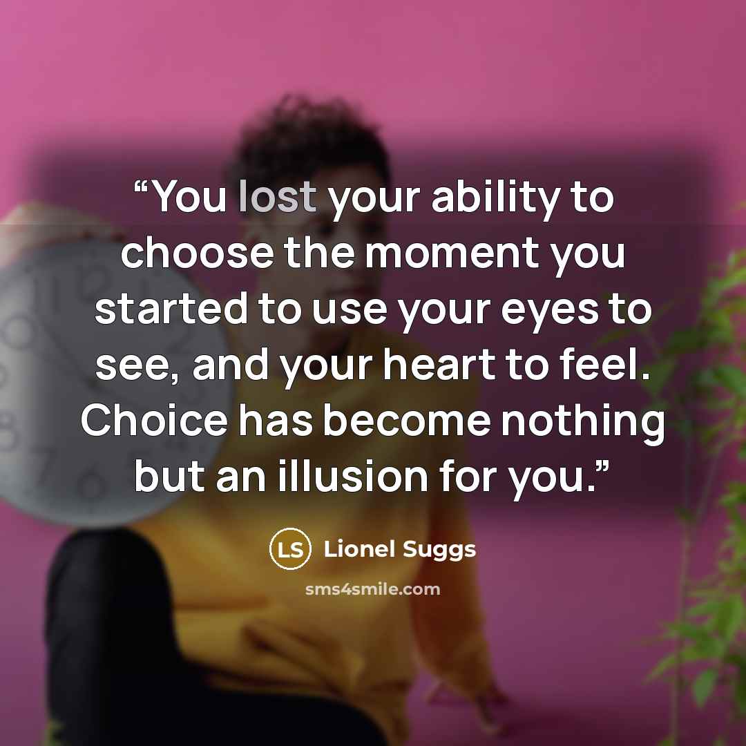 “You lost your ability to choose the moment you started to use your eyes to see, and your heart to feel. Choice has become nothing but an illusion for you.” quote by Lionel Suggs