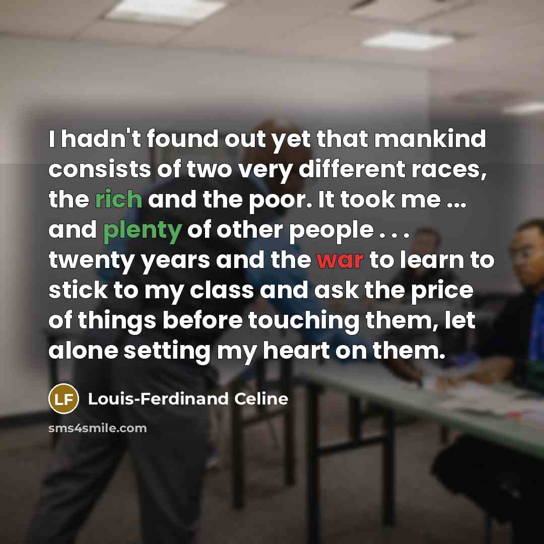 “I hadn't found out yet that mankind consists of two very different races, the rich and the poor. It took me ... and plenty of other people . . . twenty years and the war to learn to stick to my class and ask the price of things before touching them, let alone setting my heart on them.” quote by Louis-Ferdinand Celine