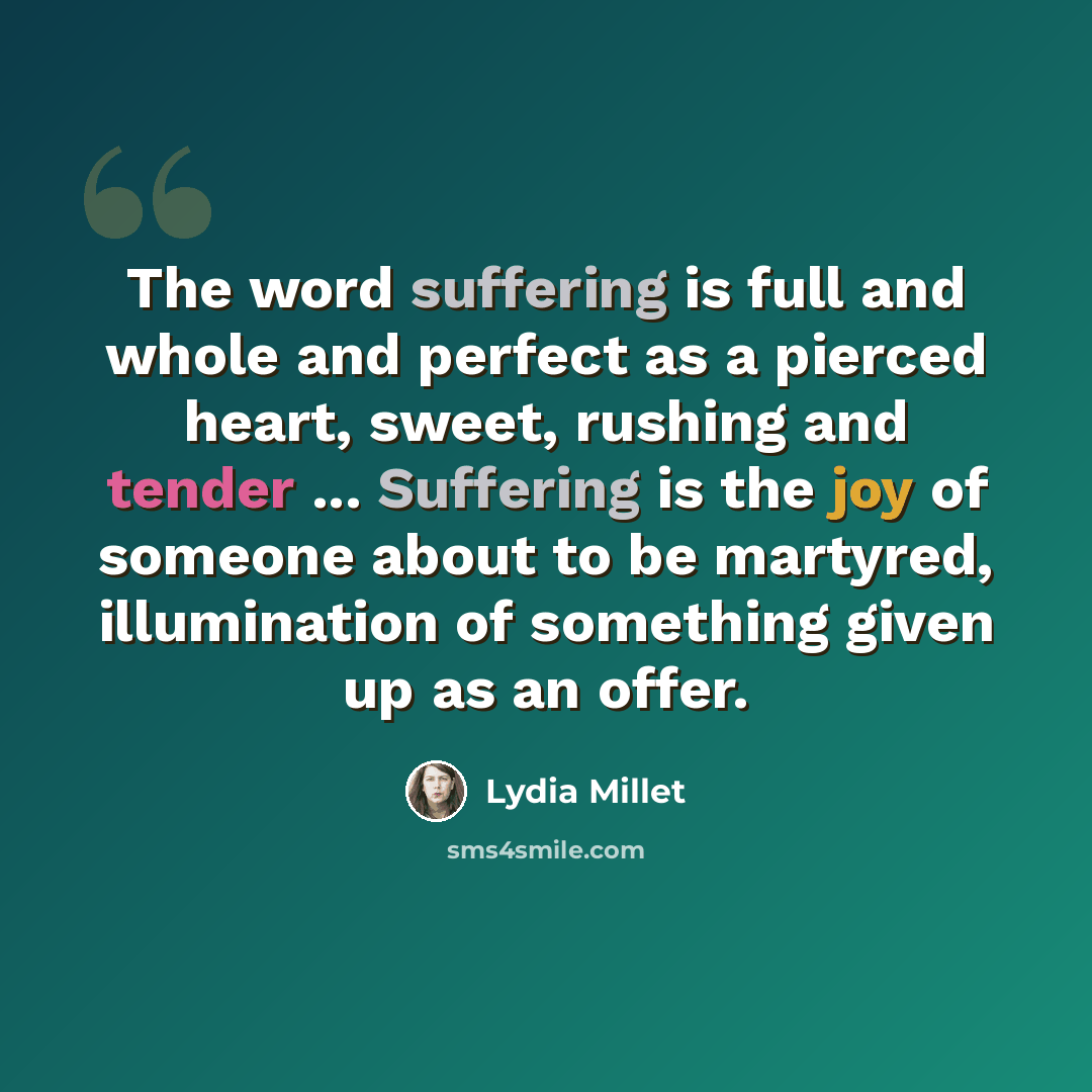 “The word suffering is full and whole and perfect as a pierced heart, sweet, rushing and tender ... Suffering is the joy of someone about to be martyred, illumination of something given up as an offer.” quote by Lydia Millet