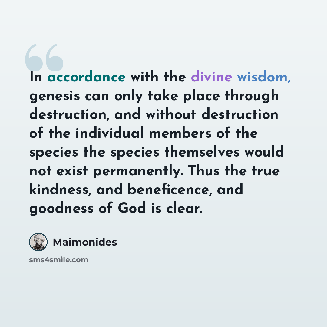 “In accordance with the divine wisdom, genesis can only take place through destruction, and without destruction of the individual members of the species the species themselves would not exist permanently. Thus the true kindness, and beneficence, and goodness of God is clear.” quote by Maimonides