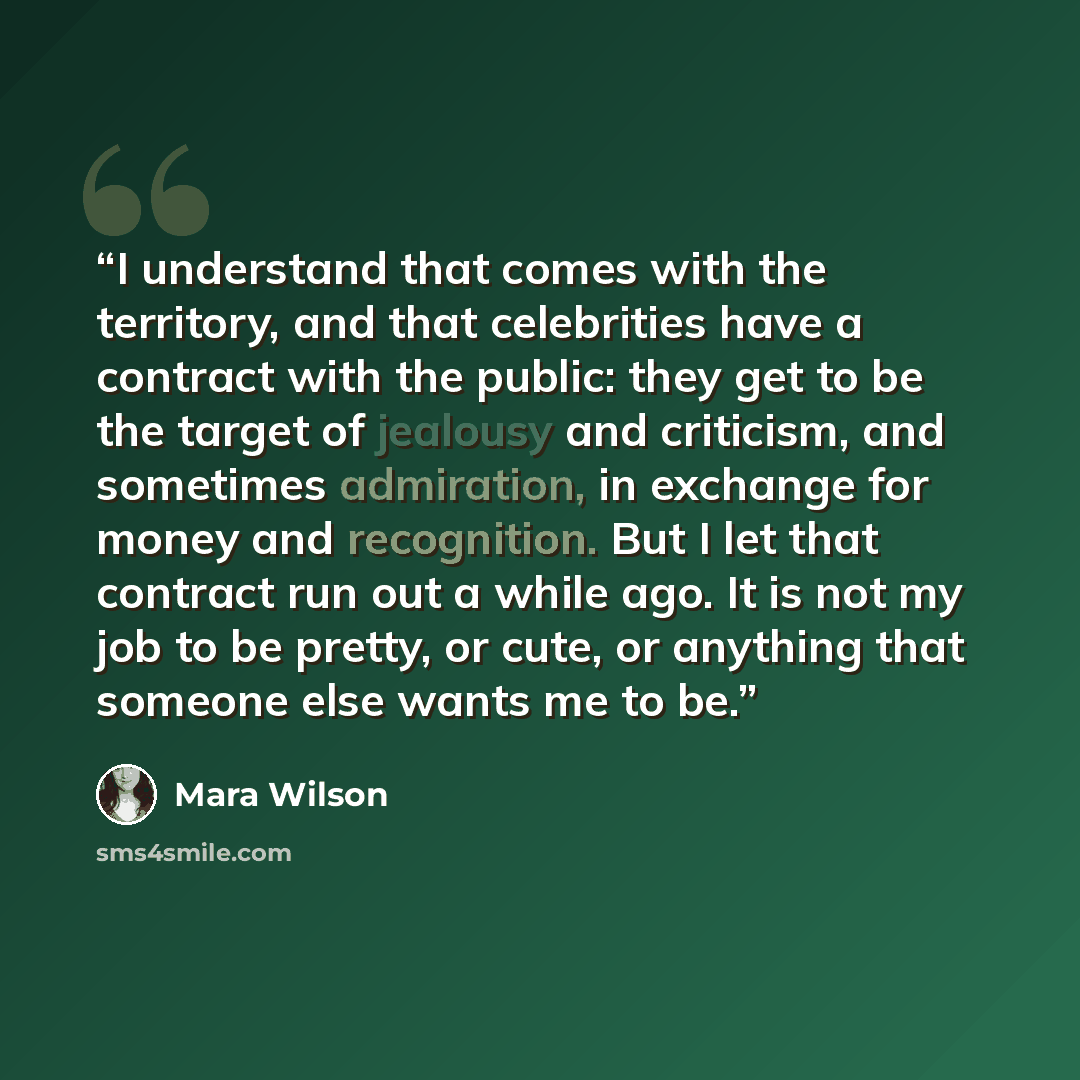 “I understand that comes with the territory, and that celebrities have a contract with the public: they get to be the target of jealousy and criticism, and sometimes admiration, in exchange for money and recognition. But I let that contract run out a while ago. It is not my job to be pretty, or…” quote by Mara Wilson