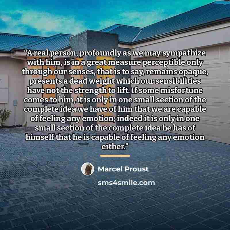 “A real person, profoundly as we may sympathize with him, is in a great measure perceptible only through our senses, that is to say, remains opaque, presents a dead weight which our sensibilities have not the strength to lift. If some misfortune comes to him, it is only in one small section of the…” quote by Marcel Proust