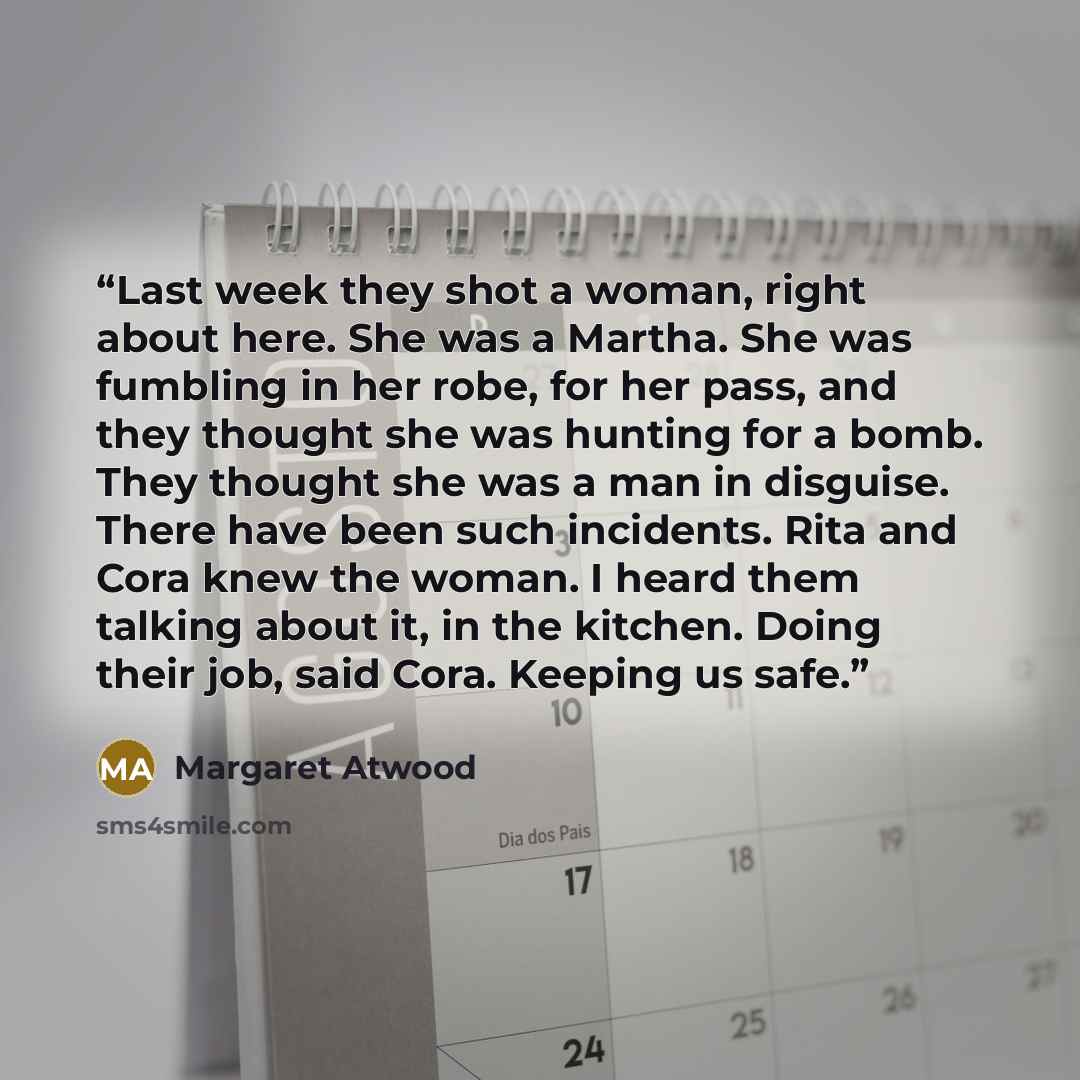 “Last week they shot a woman, right about here. She was a Martha. She was fumbling in her robe, for her pass, and they thought she was hunting for a bomb. They thought she was a man in disguise. There have been such incidents. Rita and Cora knew the woman. I heard them talking about it, in the…” quote by Margaret Atwood
