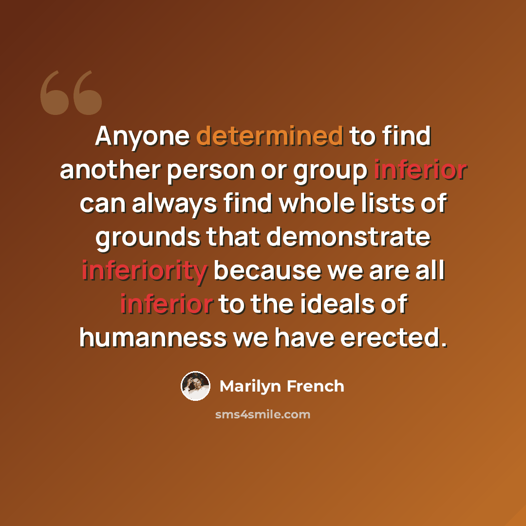 “Anyone determined to find another person or group inferior can always find whole lists of grounds that demonstrate inferiority because we are all inferior to the ideals of humanness we have erected.” quote by Marilyn French