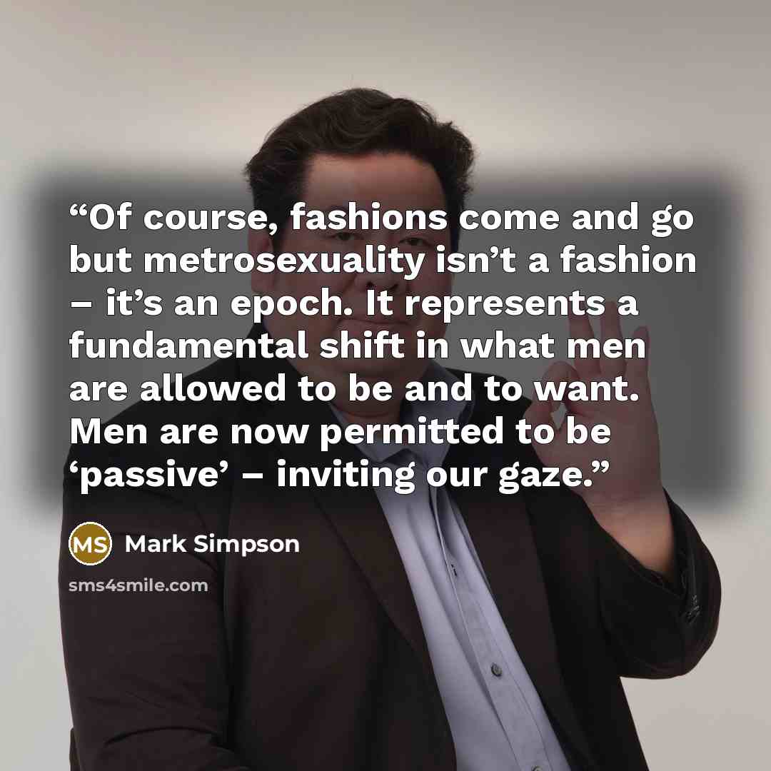 “Of course, fashions come and go but metrosexuality isn’t a fashion – it’s an epoch. It represents a fundamental shift in what men are allowed to be and to want. Men are now permitted to be ‘passive’ – inviting our gaze.” quote by Mark Simpson