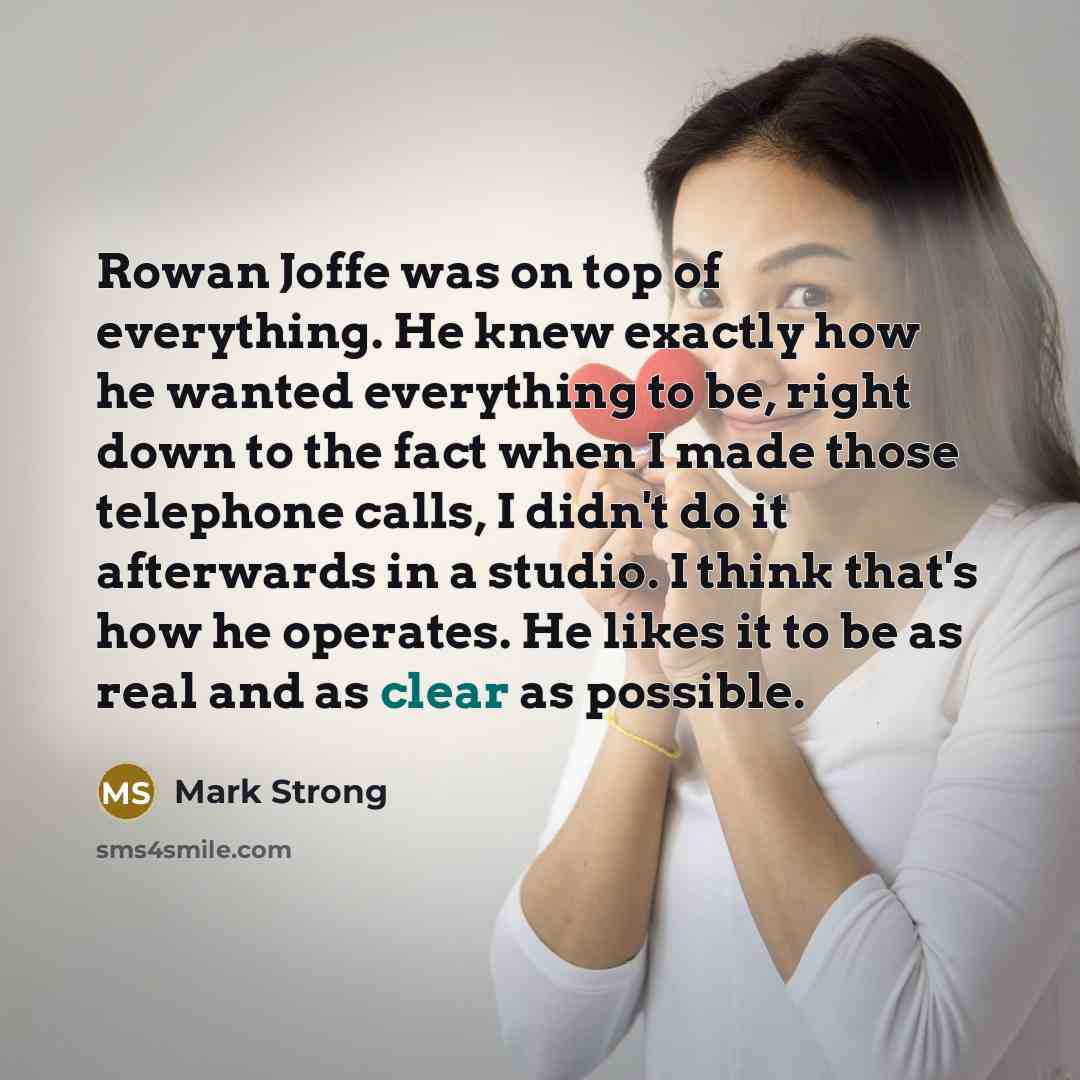 “Rowan Joffe was on top of everything. He knew exactly how he wanted everything to be, right down to the fact when I made those telephone calls, I didn't do it afterwards in a studio. I think that's how he operates. He likes it to be as real and as clear as possible.” quote by Mark Strong