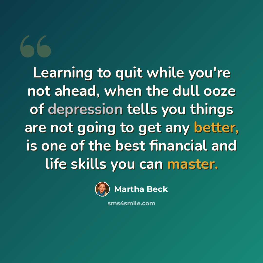 “Learning to quit while you're not ahead, when the dull ooze of depression tells you things are not going to get any better, is one of the best financial and life skills you can master.” quote by Martha Beck