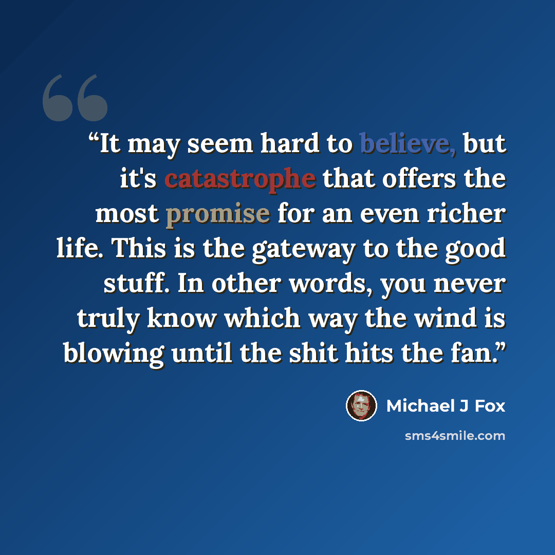 “It may seem hard to believe, but it's catastrophe that offers the most promise for an even richer life. This is the gateway to the good stuff. In other words, you never truly know which way the wind is blowing until the shit hits the fan.” quote by Michael J Fox