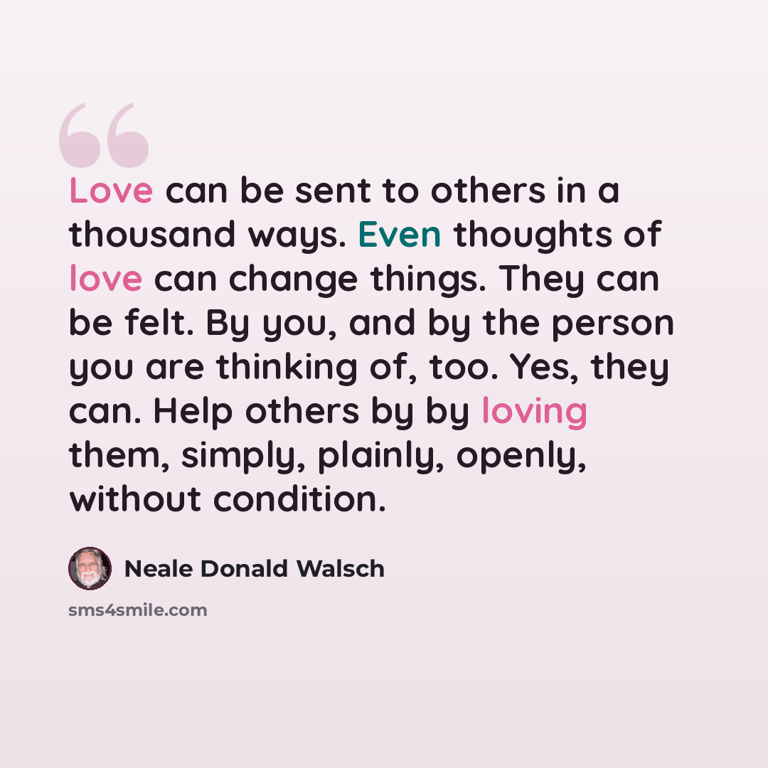 “Love can be sent to others in a thousand ways. Even thoughts of love can change things. They can be felt. By you, and by the person you are thinking of, too. Yes, they can. Help others by by loving them, simply, plainly, openly, without condition.” quote by Neale Donald Walsch