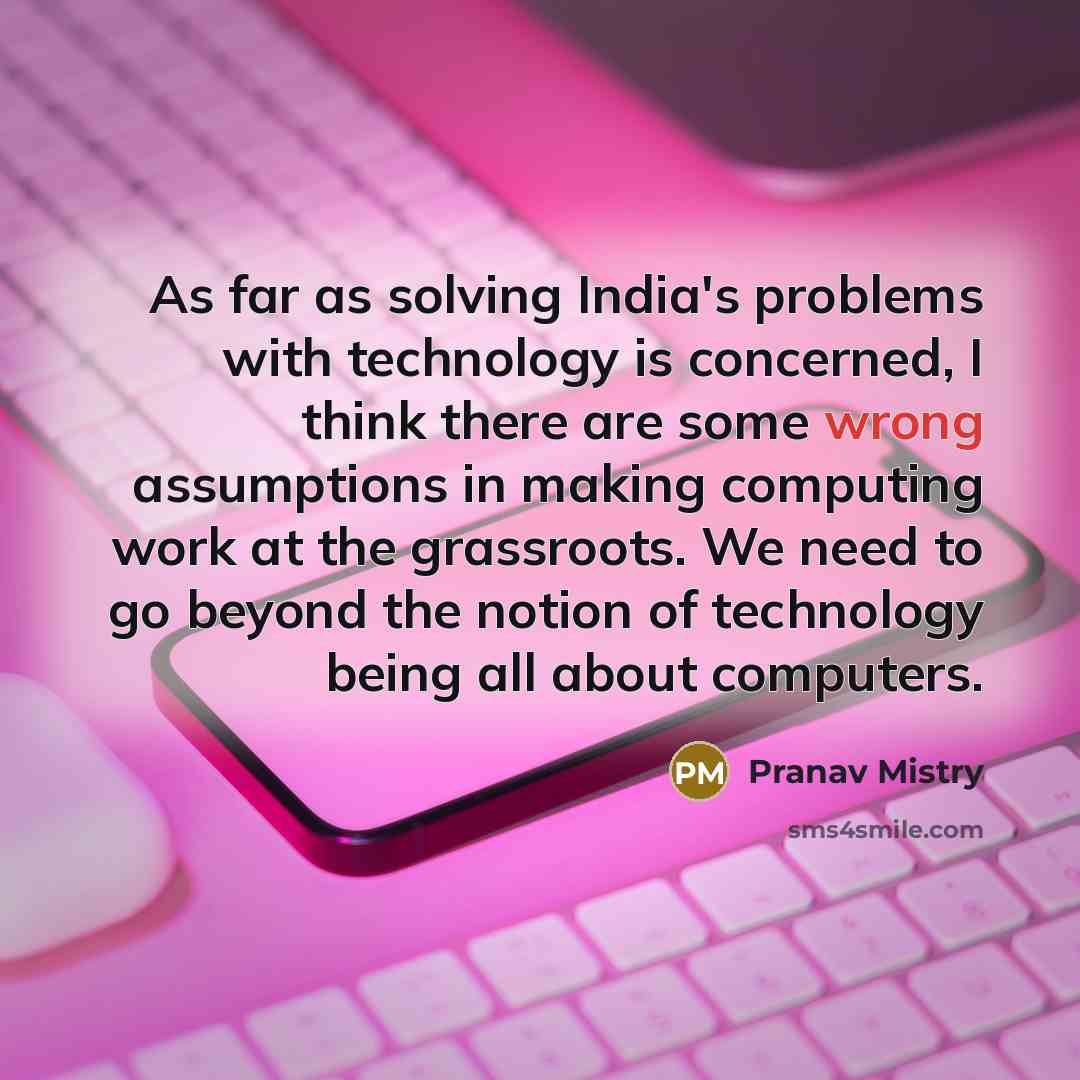 “As far as solving India's problems with technology is concerned, I think there are some wrong assumptions in making computing work at the grassroots. We need to go beyond the notion of technology being all about computers.” quote by Pranav Mistry