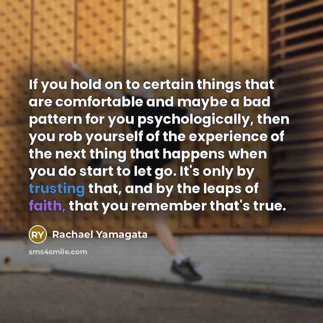 “If you hold on to certain things that are comfortable and maybe a bad pattern for you psychologically, then you rob yourself of the experience of the next thing that happens when you do start to let go. It's only by trusting that, and by the leaps of faith, that you remember that's true.” quote by Rachael Yamagata