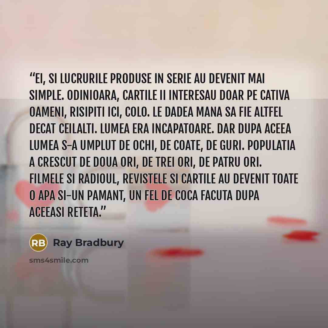 “Ei, si lucrurile produse in serie au devenit mai simple. Odinioara, cartile ii interesau doar pe cativa oameni, risipiti ici, colo. Le dadea mana sa fie altfel decat ceilalti. Lumea era incapatoare. Dar dupa aceea lumea s-a umplut de ochi, de coate, de guri. Populatia a crescut de doua ori, de…” quote by Ray Bradbury