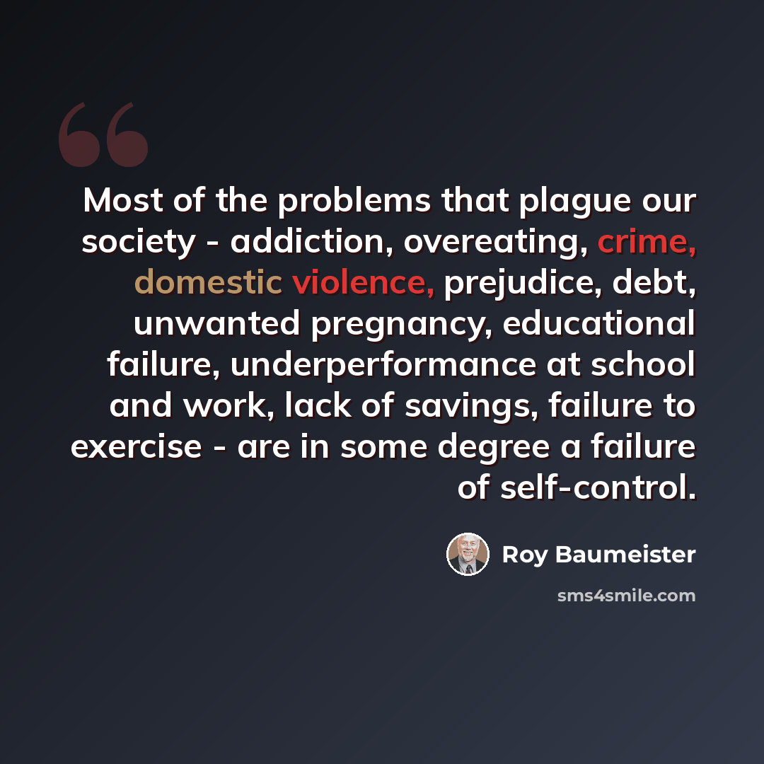 “Most of the problems that plague our society - addiction, overeating, crime, domestic violence, prejudice, debt, unwanted pregnancy, educational failure, underperformance at school and work, lack of savings, failure to exercise - are in some degree a failure of self-control.” quote by Roy Baumeister