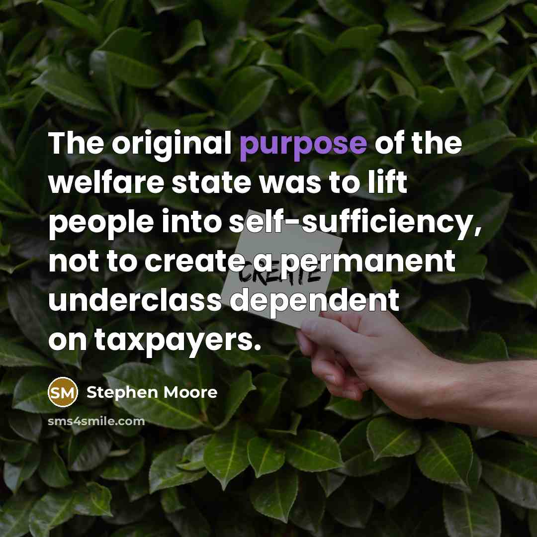“The original purpose of the welfare state was to lift people into self-sufficiency, not to create a permanent underclass dependent on taxpayers.” quote by Stephen Moore