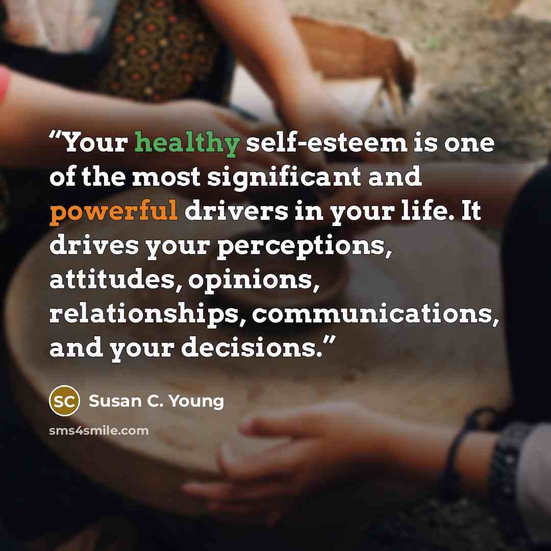 “Your healthy self-esteem is one of the most significant and powerful drivers in your life. It drives your perceptions, attitudes, opinions, relationships, communications, and your decisions.” quote by Susan C. Young