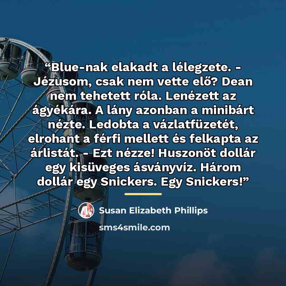 “Blue-nak elakadt a lélegzete. - Jézusom, csak nem vette elő? Dean nem tehetett róla. Lenézett az ágyékára. A lány azonban a minibárt nézte. Ledobta a vázlatfüzetét, elrohant a férfi mellett és felkapta az árlistát. - Ezt nézze! Huszonöt dollár egy kisüveges ásványvíz. Három dollár egy Snickers…” quote by Susan Elizabeth Phillips