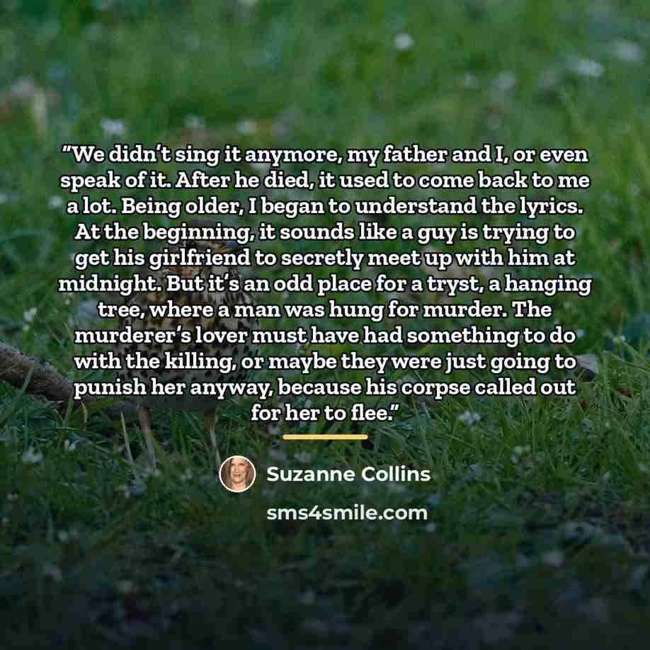 “We didn’t sing it anymore, my father and I, or even speak of it. After he died, it used to come back to me a lot. Being older, I began to understand the lyrics. At the beginning, it sounds like a guy is trying to get his girlfriend to secretly meet up with him at midnight. But it’s an odd place…” quote by Suzanne Collins